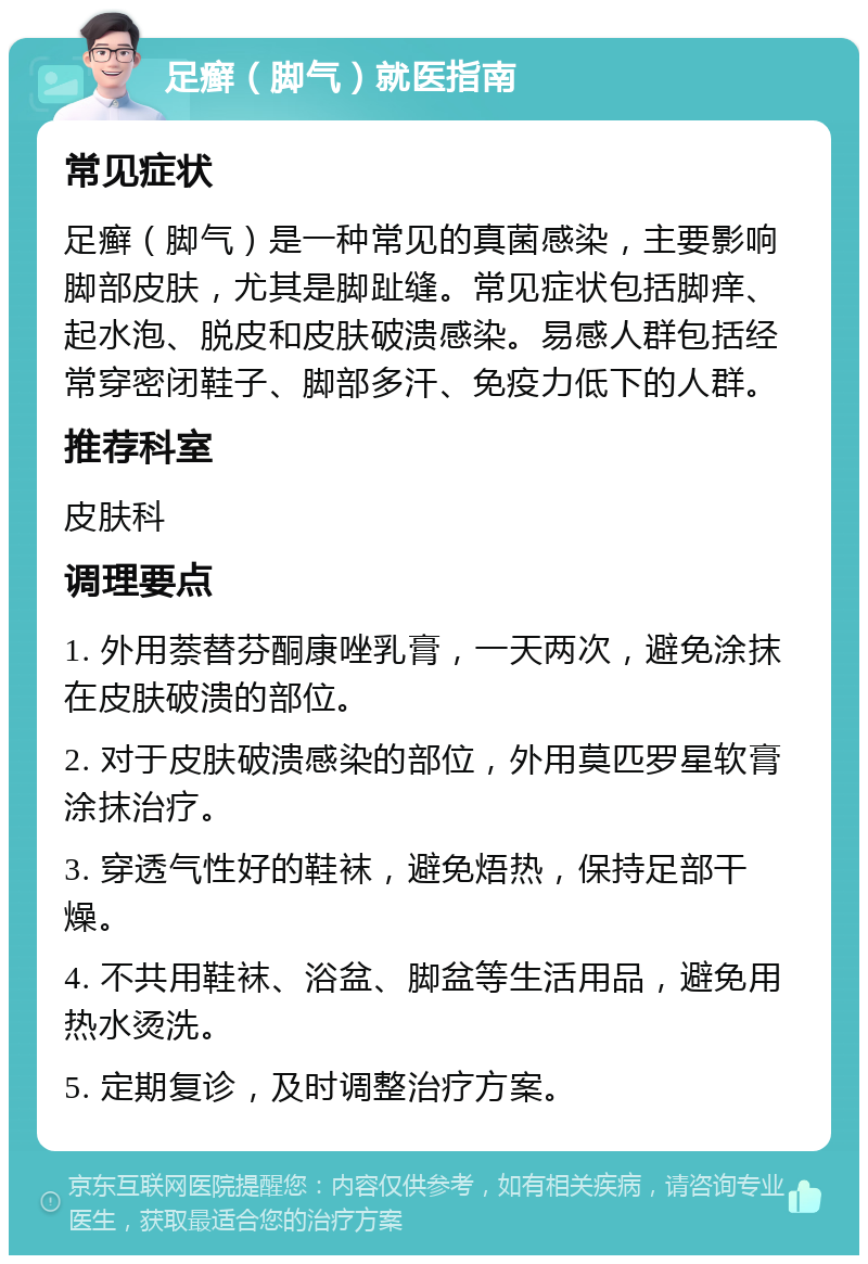 足癣（脚气）就医指南 常见症状 足癣（脚气）是一种常见的真菌感染，主要影响脚部皮肤，尤其是脚趾缝。常见症状包括脚痒、起水泡、脱皮和皮肤破溃感染。易感人群包括经常穿密闭鞋子、脚部多汗、免疫力低下的人群。 推荐科室 皮肤科 调理要点 1. 外用萘替芬酮康唑乳膏，一天两次，避免涂抹在皮肤破溃的部位。 2. 对于皮肤破溃感染的部位，外用莫匹罗星软膏涂抹治疗。 3. 穿透气性好的鞋袜，避免焐热，保持足部干燥。 4. 不共用鞋袜、浴盆、脚盆等生活用品，避免用热水烫洗。 5. 定期复诊，及时调整治疗方案。