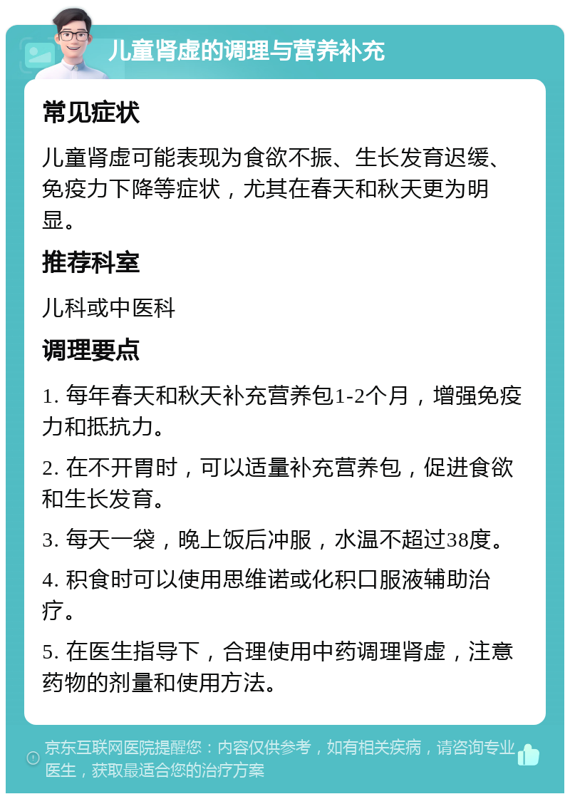 儿童肾虚的调理与营养补充 常见症状 儿童肾虚可能表现为食欲不振、生长发育迟缓、免疫力下降等症状，尤其在春天和秋天更为明显。 推荐科室 儿科或中医科 调理要点 1. 每年春天和秋天补充营养包1-2个月，增强免疫力和抵抗力。 2. 在不开胃时，可以适量补充营养包，促进食欲和生长发育。 3. 每天一袋，晚上饭后冲服，水温不超过38度。 4. 积食时可以使用思维诺或化积口服液辅助治疗。 5. 在医生指导下，合理使用中药调理肾虚，注意药物的剂量和使用方法。