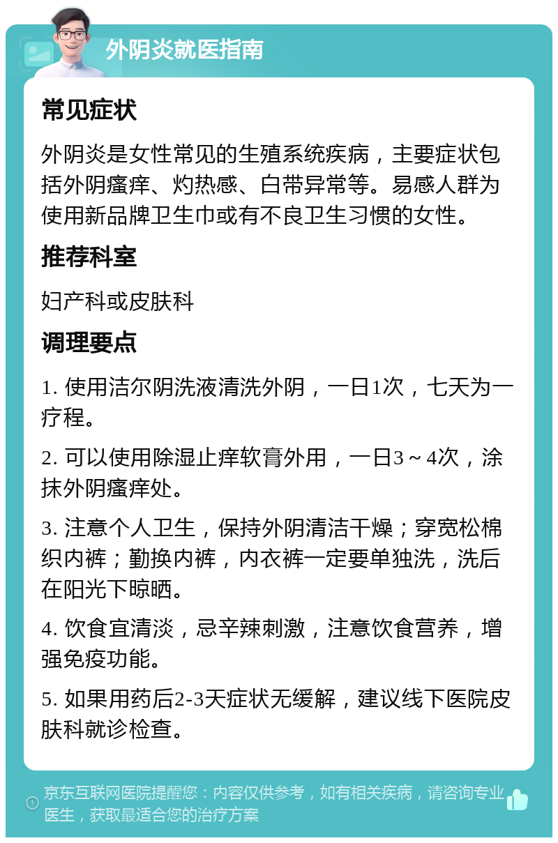 外阴炎就医指南 常见症状 外阴炎是女性常见的生殖系统疾病，主要症状包括外阴瘙痒、灼热感、白带异常等。易感人群为使用新品牌卫生巾或有不良卫生习惯的女性。 推荐科室 妇产科或皮肤科 调理要点 1. 使用洁尔阴洗液清洗外阴，一日1次，七天为一疗程。 2. 可以使用除湿止痒软膏外用，一日3～4次，涂抹外阴瘙痒处。 3. 注意个人卫生，保持外阴清洁干燥；穿宽松棉织内裤；勤换内裤，内衣裤一定要单独洗，洗后在阳光下晾晒。 4. 饮食宜清淡，忌辛辣刺激，注意饮食营养，增强免疫功能。 5. 如果用药后2-3天症状无缓解，建议线下医院皮肤科就诊检查。