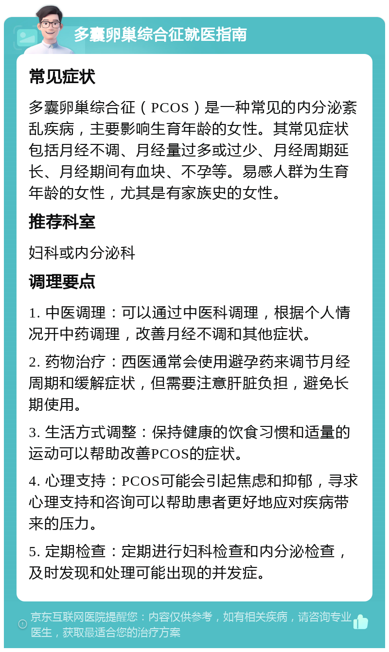 多囊卵巢综合征就医指南 常见症状 多囊卵巢综合征（PCOS）是一种常见的内分泌紊乱疾病，主要影响生育年龄的女性。其常见症状包括月经不调、月经量过多或过少、月经周期延长、月经期间有血块、不孕等。易感人群为生育年龄的女性，尤其是有家族史的女性。 推荐科室 妇科或内分泌科 调理要点 1. 中医调理：可以通过中医科调理，根据个人情况开中药调理，改善月经不调和其他症状。 2. 药物治疗：西医通常会使用避孕药来调节月经周期和缓解症状，但需要注意肝脏负担，避免长期使用。 3. 生活方式调整：保持健康的饮食习惯和适量的运动可以帮助改善PCOS的症状。 4. 心理支持：PCOS可能会引起焦虑和抑郁，寻求心理支持和咨询可以帮助患者更好地应对疾病带来的压力。 5. 定期检查：定期进行妇科检查和内分泌检查，及时发现和处理可能出现的并发症。