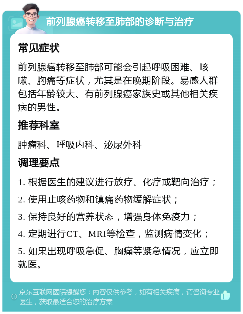 前列腺癌转移至肺部的诊断与治疗 常见症状 前列腺癌转移至肺部可能会引起呼吸困难、咳嗽、胸痛等症状，尤其是在晚期阶段。易感人群包括年龄较大、有前列腺癌家族史或其他相关疾病的男性。 推荐科室 肿瘤科、呼吸内科、泌尿外科 调理要点 1. 根据医生的建议进行放疗、化疗或靶向治疗； 2. 使用止咳药物和镇痛药物缓解症状； 3. 保持良好的营养状态，增强身体免疫力； 4. 定期进行CT、MRI等检查，监测病情变化； 5. 如果出现呼吸急促、胸痛等紧急情况，应立即就医。