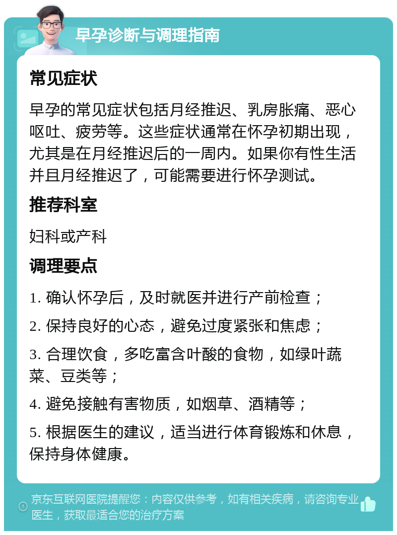 早孕诊断与调理指南 常见症状 早孕的常见症状包括月经推迟、乳房胀痛、恶心呕吐、疲劳等。这些症状通常在怀孕初期出现，尤其是在月经推迟后的一周内。如果你有性生活并且月经推迟了，可能需要进行怀孕测试。 推荐科室 妇科或产科 调理要点 1. 确认怀孕后，及时就医并进行产前检查； 2. 保持良好的心态，避免过度紧张和焦虑； 3. 合理饮食，多吃富含叶酸的食物，如绿叶蔬菜、豆类等； 4. 避免接触有害物质，如烟草、酒精等； 5. 根据医生的建议，适当进行体育锻炼和休息，保持身体健康。