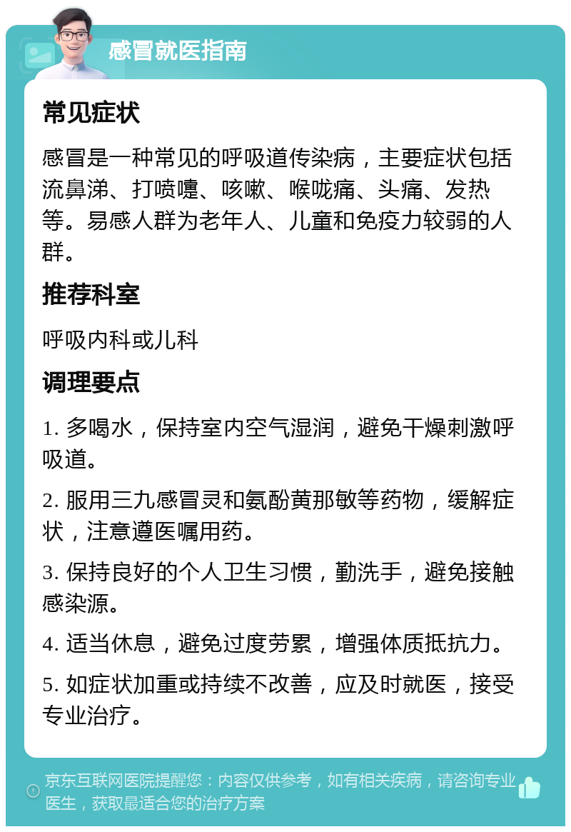 感冒就医指南 常见症状 感冒是一种常见的呼吸道传染病，主要症状包括流鼻涕、打喷嚏、咳嗽、喉咙痛、头痛、发热等。易感人群为老年人、儿童和免疫力较弱的人群。 推荐科室 呼吸内科或儿科 调理要点 1. 多喝水，保持室内空气湿润，避免干燥刺激呼吸道。 2. 服用三九感冒灵和氨酚黄那敏等药物，缓解症状，注意遵医嘱用药。 3. 保持良好的个人卫生习惯，勤洗手，避免接触感染源。 4. 适当休息，避免过度劳累，增强体质抵抗力。 5. 如症状加重或持续不改善，应及时就医，接受专业治疗。