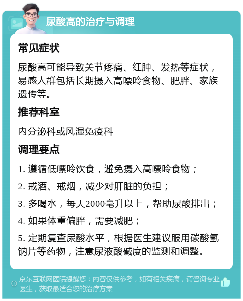 尿酸高的治疗与调理 常见症状 尿酸高可能导致关节疼痛、红肿、发热等症状，易感人群包括长期摄入高嘌呤食物、肥胖、家族遗传等。 推荐科室 内分泌科或风湿免疫科 调理要点 1. 遵循低嘌呤饮食，避免摄入高嘌呤食物； 2. 戒酒、戒烟，减少对肝脏的负担； 3. 多喝水，每天2000毫升以上，帮助尿酸排出； 4. 如果体重偏胖，需要减肥； 5. 定期复查尿酸水平，根据医生建议服用碳酸氢钠片等药物，注意尿液酸碱度的监测和调整。