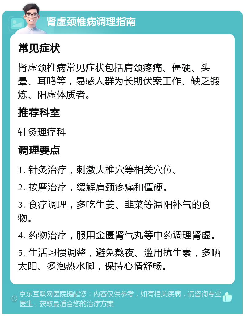 肾虚颈椎病调理指南 常见症状 肾虚颈椎病常见症状包括肩颈疼痛、僵硬、头晕、耳鸣等，易感人群为长期伏案工作、缺乏锻炼、阳虚体质者。 推荐科室 针灸理疗科 调理要点 1. 针灸治疗，刺激大椎穴等相关穴位。 2. 按摩治疗，缓解肩颈疼痛和僵硬。 3. 食疗调理，多吃生姜、韭菜等温阳补气的食物。 4. 药物治疗，服用金匮肾气丸等中药调理肾虚。 5. 生活习惯调整，避免熬夜、滥用抗生素，多晒太阳、多泡热水脚，保持心情舒畅。