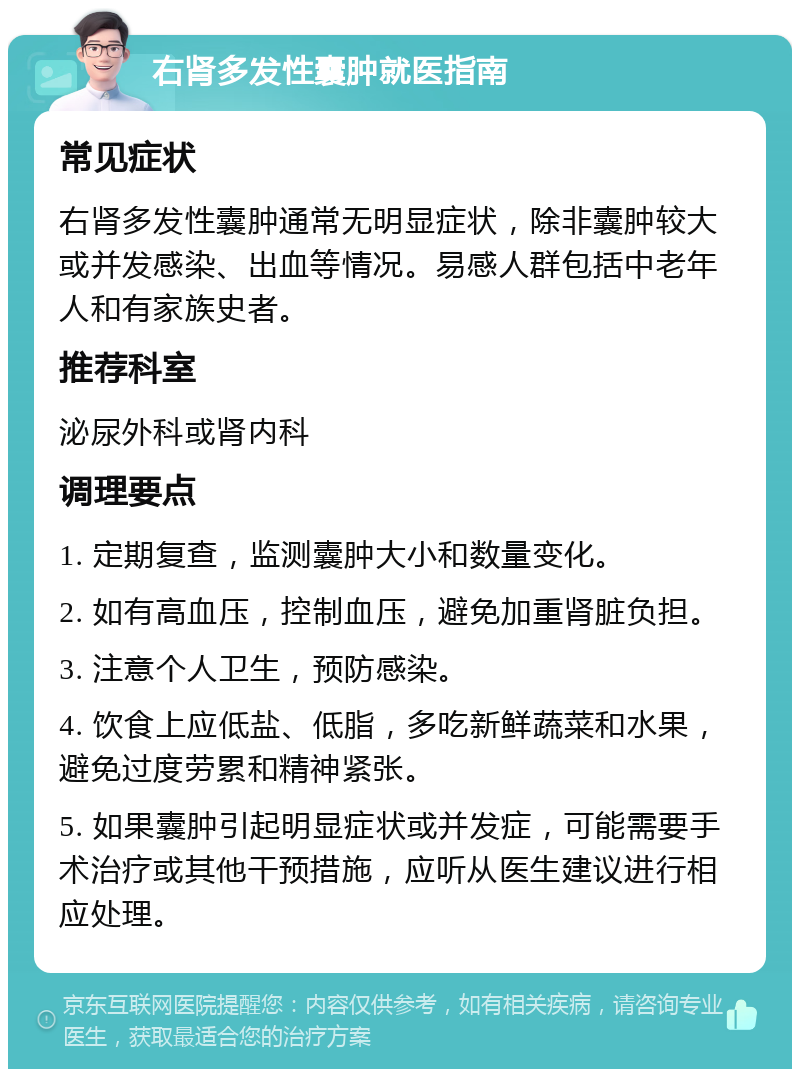 右肾多发性囊肿就医指南 常见症状 右肾多发性囊肿通常无明显症状，除非囊肿较大或并发感染、出血等情况。易感人群包括中老年人和有家族史者。 推荐科室 泌尿外科或肾内科 调理要点 1. 定期复查，监测囊肿大小和数量变化。 2. 如有高血压，控制血压，避免加重肾脏负担。 3. 注意个人卫生，预防感染。 4. 饮食上应低盐、低脂，多吃新鲜蔬菜和水果，避免过度劳累和精神紧张。 5. 如果囊肿引起明显症状或并发症，可能需要手术治疗或其他干预措施，应听从医生建议进行相应处理。