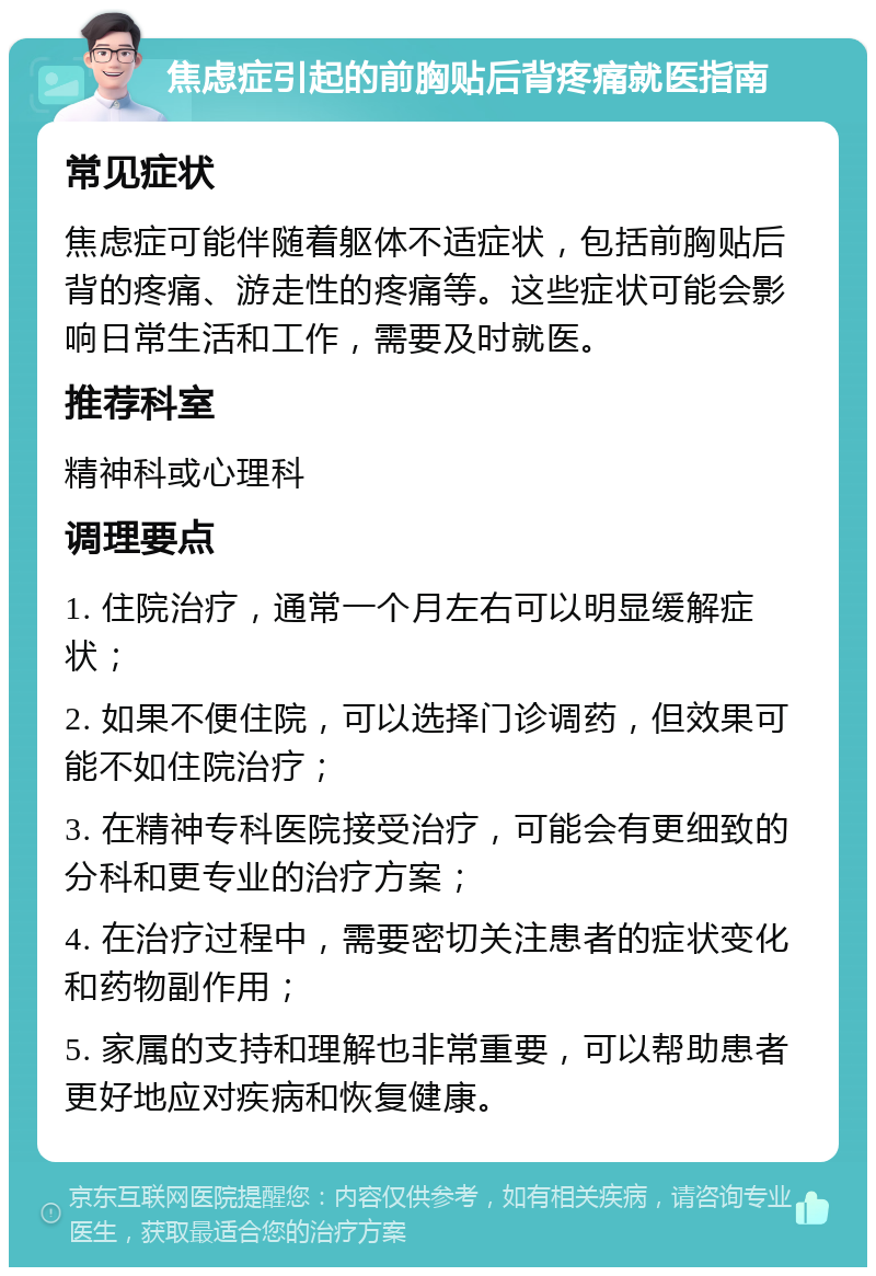 焦虑症引起的前胸贴后背疼痛就医指南 常见症状 焦虑症可能伴随着躯体不适症状，包括前胸贴后背的疼痛、游走性的疼痛等。这些症状可能会影响日常生活和工作，需要及时就医。 推荐科室 精神科或心理科 调理要点 1. 住院治疗，通常一个月左右可以明显缓解症状； 2. 如果不便住院，可以选择门诊调药，但效果可能不如住院治疗； 3. 在精神专科医院接受治疗，可能会有更细致的分科和更专业的治疗方案； 4. 在治疗过程中，需要密切关注患者的症状变化和药物副作用； 5. 家属的支持和理解也非常重要，可以帮助患者更好地应对疾病和恢复健康。