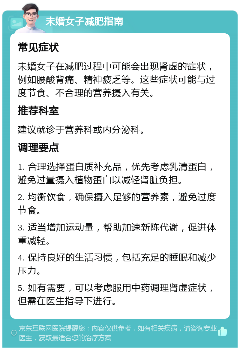 未婚女子减肥指南 常见症状 未婚女子在减肥过程中可能会出现肾虚的症状，例如腰酸背痛、精神疲乏等。这些症状可能与过度节食、不合理的营养摄入有关。 推荐科室 建议就诊于营养科或内分泌科。 调理要点 1. 合理选择蛋白质补充品，优先考虑乳清蛋白，避免过量摄入植物蛋白以减轻肾脏负担。 2. 均衡饮食，确保摄入足够的营养素，避免过度节食。 3. 适当增加运动量，帮助加速新陈代谢，促进体重减轻。 4. 保持良好的生活习惯，包括充足的睡眠和减少压力。 5. 如有需要，可以考虑服用中药调理肾虚症状，但需在医生指导下进行。