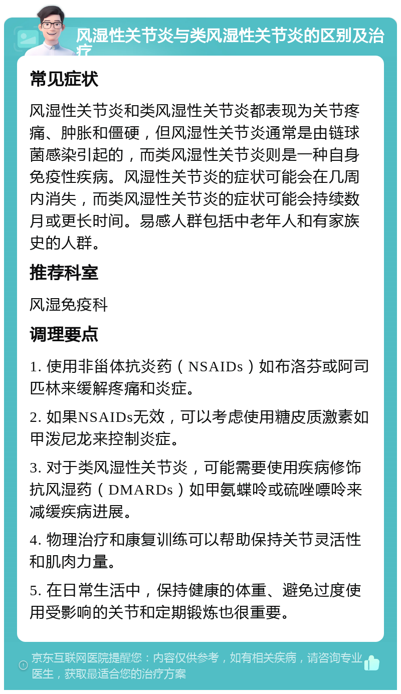 风湿性关节炎与类风湿性关节炎的区别及治疗 常见症状 风湿性关节炎和类风湿性关节炎都表现为关节疼痛、肿胀和僵硬，但风湿性关节炎通常是由链球菌感染引起的，而类风湿性关节炎则是一种自身免疫性疾病。风湿性关节炎的症状可能会在几周内消失，而类风湿性关节炎的症状可能会持续数月或更长时间。易感人群包括中老年人和有家族史的人群。 推荐科室 风湿免疫科 调理要点 1. 使用非甾体抗炎药（NSAIDs）如布洛芬或阿司匹林来缓解疼痛和炎症。 2. 如果NSAIDs无效，可以考虑使用糖皮质激素如甲泼尼龙来控制炎症。 3. 对于类风湿性关节炎，可能需要使用疾病修饰抗风湿药（DMARDs）如甲氨蝶呤或硫唑嘌呤来减缓疾病进展。 4. 物理治疗和康复训练可以帮助保持关节灵活性和肌肉力量。 5. 在日常生活中，保持健康的体重、避免过度使用受影响的关节和定期锻炼也很重要。