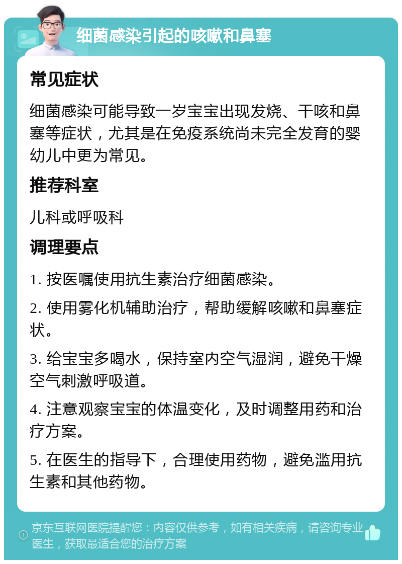 细菌感染引起的咳嗽和鼻塞 常见症状 细菌感染可能导致一岁宝宝出现发烧、干咳和鼻塞等症状，尤其是在免疫系统尚未完全发育的婴幼儿中更为常见。 推荐科室 儿科或呼吸科 调理要点 1. 按医嘱使用抗生素治疗细菌感染。 2. 使用雾化机辅助治疗，帮助缓解咳嗽和鼻塞症状。 3. 给宝宝多喝水，保持室内空气湿润，避免干燥空气刺激呼吸道。 4. 注意观察宝宝的体温变化，及时调整用药和治疗方案。 5. 在医生的指导下，合理使用药物，避免滥用抗生素和其他药物。