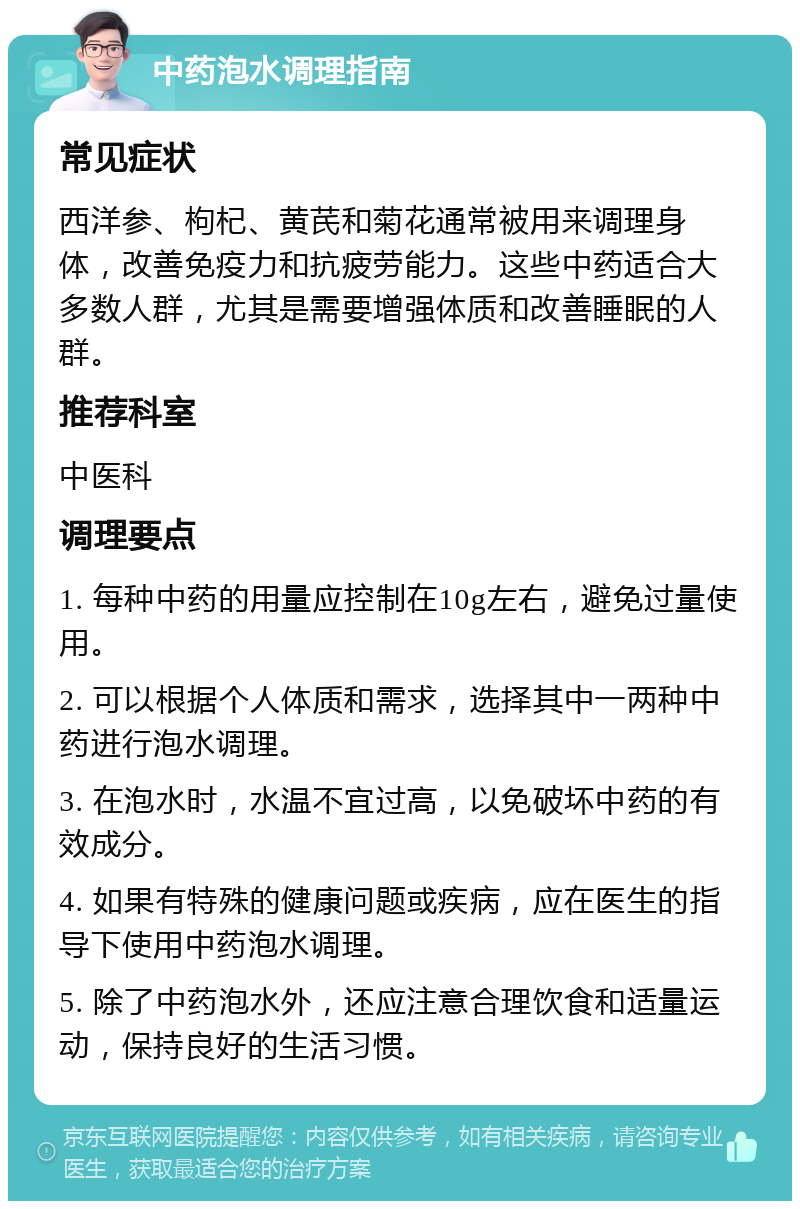 中药泡水调理指南 常见症状 西洋参、枸杞、黄芪和菊花通常被用来调理身体，改善免疫力和抗疲劳能力。这些中药适合大多数人群，尤其是需要增强体质和改善睡眠的人群。 推荐科室 中医科 调理要点 1. 每种中药的用量应控制在10g左右，避免过量使用。 2. 可以根据个人体质和需求，选择其中一两种中药进行泡水调理。 3. 在泡水时，水温不宜过高，以免破坏中药的有效成分。 4. 如果有特殊的健康问题或疾病，应在医生的指导下使用中药泡水调理。 5. 除了中药泡水外，还应注意合理饮食和适量运动，保持良好的生活习惯。