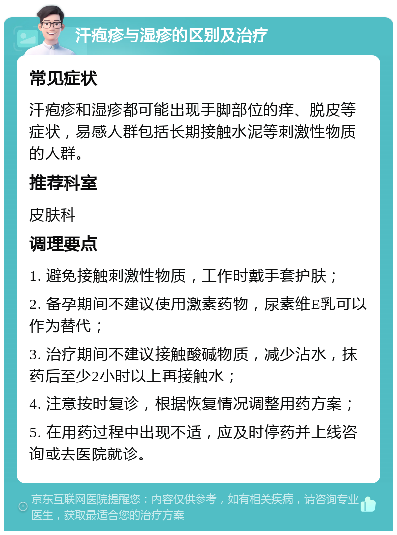 汗疱疹与湿疹的区别及治疗 常见症状 汗疱疹和湿疹都可能出现手脚部位的痒、脱皮等症状，易感人群包括长期接触水泥等刺激性物质的人群。 推荐科室 皮肤科 调理要点 1. 避免接触刺激性物质，工作时戴手套护肤； 2. 备孕期间不建议使用激素药物，尿素维E乳可以作为替代； 3. 治疗期间不建议接触酸碱物质，减少沾水，抹药后至少2小时以上再接触水； 4. 注意按时复诊，根据恢复情况调整用药方案； 5. 在用药过程中出现不适，应及时停药并上线咨询或去医院就诊。