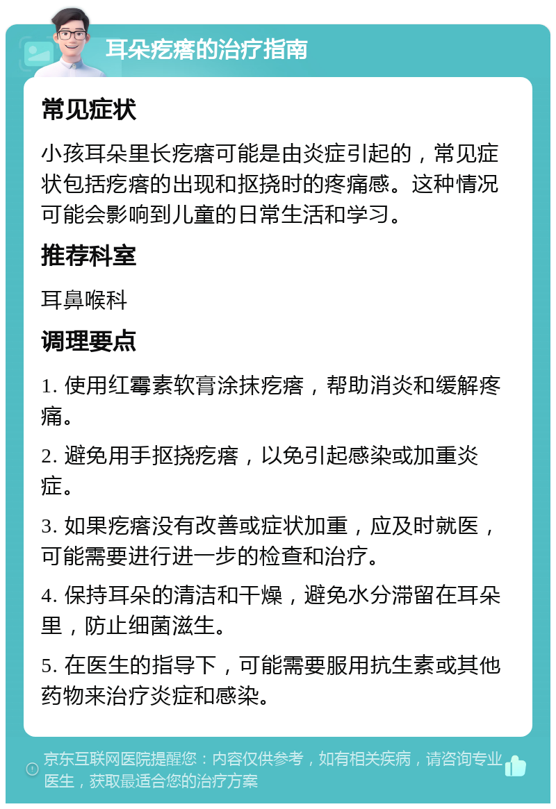 耳朵疙瘩的治疗指南 常见症状 小孩耳朵里长疙瘩可能是由炎症引起的，常见症状包括疙瘩的出现和抠挠时的疼痛感。这种情况可能会影响到儿童的日常生活和学习。 推荐科室 耳鼻喉科 调理要点 1. 使用红霉素软膏涂抹疙瘩，帮助消炎和缓解疼痛。 2. 避免用手抠挠疙瘩，以免引起感染或加重炎症。 3. 如果疙瘩没有改善或症状加重，应及时就医，可能需要进行进一步的检查和治疗。 4. 保持耳朵的清洁和干燥，避免水分滞留在耳朵里，防止细菌滋生。 5. 在医生的指导下，可能需要服用抗生素或其他药物来治疗炎症和感染。