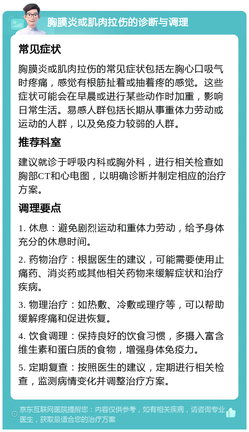 胸膜炎或肌肉拉伤的诊断与调理 常见症状 胸膜炎或肌肉拉伤的常见症状包括左胸心口吸气时疼痛，感觉有根筋扯着或抽着疼的感觉。这些症状可能会在早晨或进行某些动作时加重，影响日常生活。易感人群包括长期从事重体力劳动或运动的人群，以及免疫力较弱的人群。 推荐科室 建议就诊于呼吸内科或胸外科，进行相关检查如胸部CT和心电图，以明确诊断并制定相应的治疗方案。 调理要点 1. 休息：避免剧烈运动和重体力劳动，给予身体充分的休息时间。 2. 药物治疗：根据医生的建议，可能需要使用止痛药、消炎药或其他相关药物来缓解症状和治疗疾病。 3. 物理治疗：如热敷、冷敷或理疗等，可以帮助缓解疼痛和促进恢复。 4. 饮食调理：保持良好的饮食习惯，多摄入富含维生素和蛋白质的食物，增强身体免疫力。 5. 定期复查：按照医生的建议，定期进行相关检查，监测病情变化并调整治疗方案。