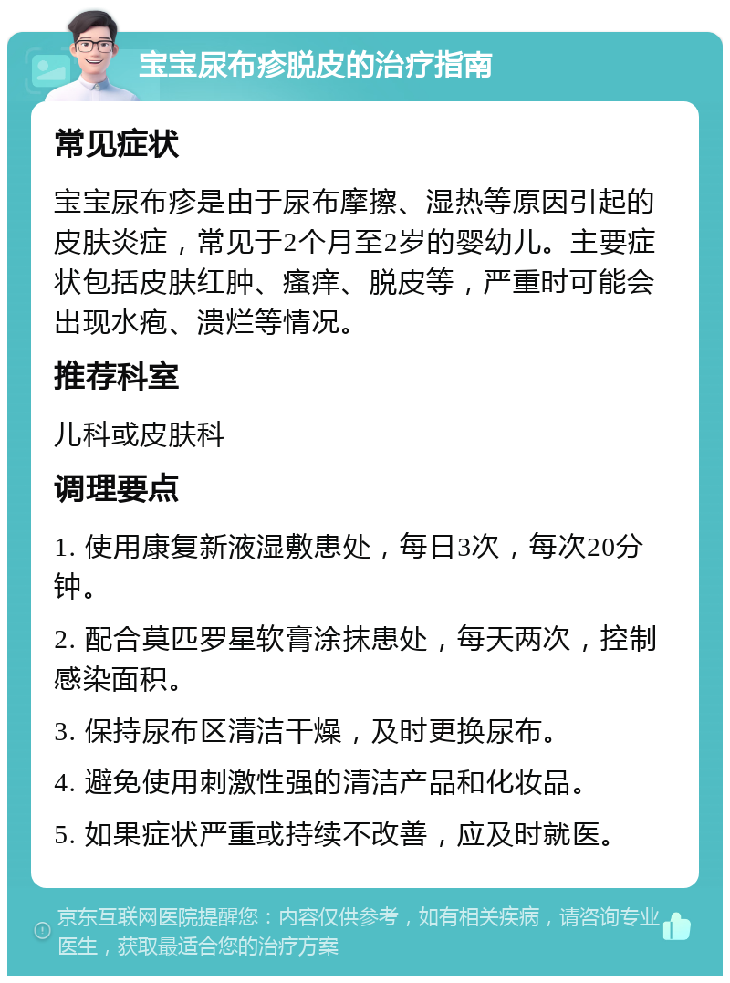 宝宝尿布疹脱皮的治疗指南 常见症状 宝宝尿布疹是由于尿布摩擦、湿热等原因引起的皮肤炎症，常见于2个月至2岁的婴幼儿。主要症状包括皮肤红肿、瘙痒、脱皮等，严重时可能会出现水疱、溃烂等情况。 推荐科室 儿科或皮肤科 调理要点 1. 使用康复新液湿敷患处，每日3次，每次20分钟。 2. 配合莫匹罗星软膏涂抹患处，每天两次，控制感染面积。 3. 保持尿布区清洁干燥，及时更换尿布。 4. 避免使用刺激性强的清洁产品和化妆品。 5. 如果症状严重或持续不改善，应及时就医。