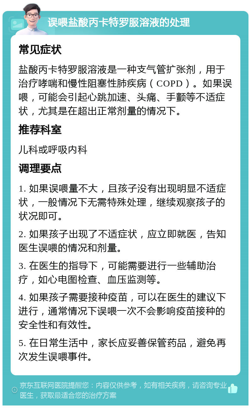 误喂盐酸丙卡特罗服溶液的处理 常见症状 盐酸丙卡特罗服溶液是一种支气管扩张剂，用于治疗哮喘和慢性阻塞性肺疾病（COPD）。如果误喂，可能会引起心跳加速、头痛、手颤等不适症状，尤其是在超出正常剂量的情况下。 推荐科室 儿科或呼吸内科 调理要点 1. 如果误喂量不大，且孩子没有出现明显不适症状，一般情况下无需特殊处理，继续观察孩子的状况即可。 2. 如果孩子出现了不适症状，应立即就医，告知医生误喂的情况和剂量。 3. 在医生的指导下，可能需要进行一些辅助治疗，如心电图检查、血压监测等。 4. 如果孩子需要接种疫苗，可以在医生的建议下进行，通常情况下误喂一次不会影响疫苗接种的安全性和有效性。 5. 在日常生活中，家长应妥善保管药品，避免再次发生误喂事件。