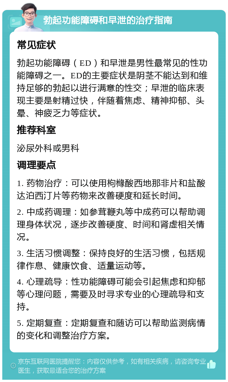 勃起功能障碍和早泄的治疗指南 常见症状 勃起功能障碍（ED）和早泄是男性最常见的性功能障碍之一。ED的主要症状是阴茎不能达到和维持足够的勃起以进行满意的性交；早泄的临床表现主要是射精过快，伴随着焦虑、精神抑郁、头晕、神疲乏力等症状。 推荐科室 泌尿外科或男科 调理要点 1. 药物治疗：可以使用枸橼酸西地那非片和盐酸达泊西汀片等药物来改善硬度和延长时间。 2. 中成药调理：如参茸鞭丸等中成药可以帮助调理身体状况，逐步改善硬度、时间和肾虚相关情况。 3. 生活习惯调整：保持良好的生活习惯，包括规律作息、健康饮食、适量运动等。 4. 心理疏导：性功能障碍可能会引起焦虑和抑郁等心理问题，需要及时寻求专业的心理疏导和支持。 5. 定期复查：定期复查和随访可以帮助监测病情的变化和调整治疗方案。