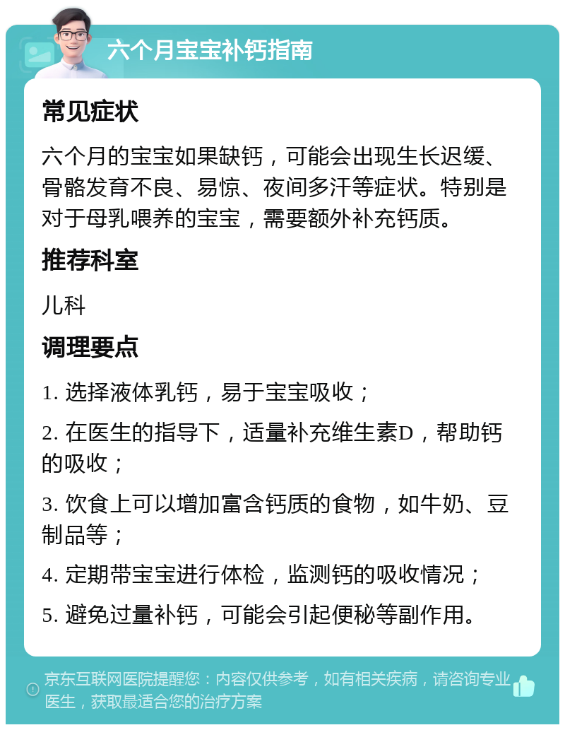 六个月宝宝补钙指南 常见症状 六个月的宝宝如果缺钙，可能会出现生长迟缓、骨骼发育不良、易惊、夜间多汗等症状。特别是对于母乳喂养的宝宝，需要额外补充钙质。 推荐科室 儿科 调理要点 1. 选择液体乳钙，易于宝宝吸收； 2. 在医生的指导下，适量补充维生素D，帮助钙的吸收； 3. 饮食上可以增加富含钙质的食物，如牛奶、豆制品等； 4. 定期带宝宝进行体检，监测钙的吸收情况； 5. 避免过量补钙，可能会引起便秘等副作用。