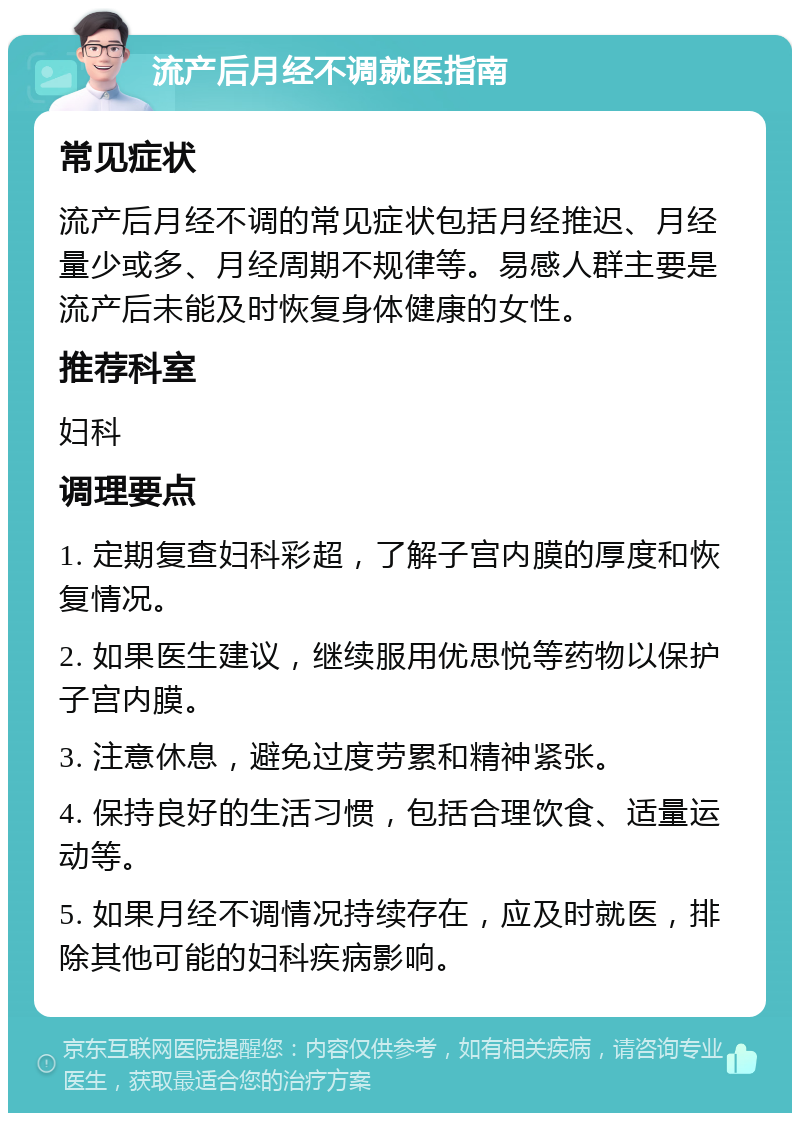 流产后月经不调就医指南 常见症状 流产后月经不调的常见症状包括月经推迟、月经量少或多、月经周期不规律等。易感人群主要是流产后未能及时恢复身体健康的女性。 推荐科室 妇科 调理要点 1. 定期复查妇科彩超，了解子宫内膜的厚度和恢复情况。 2. 如果医生建议，继续服用优思悦等药物以保护子宫内膜。 3. 注意休息，避免过度劳累和精神紧张。 4. 保持良好的生活习惯，包括合理饮食、适量运动等。 5. 如果月经不调情况持续存在，应及时就医，排除其他可能的妇科疾病影响。