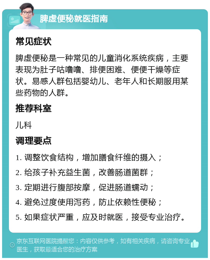 脾虚便秘就医指南 常见症状 脾虚便秘是一种常见的儿童消化系统疾病，主要表现为肚子咕噜噜、排便困难、便便干燥等症状。易感人群包括婴幼儿、老年人和长期服用某些药物的人群。 推荐科室 儿科 调理要点 1. 调整饮食结构，增加膳食纤维的摄入； 2. 给孩子补充益生菌，改善肠道菌群； 3. 定期进行腹部按摩，促进肠道蠕动； 4. 避免过度使用泻药，防止依赖性便秘； 5. 如果症状严重，应及时就医，接受专业治疗。