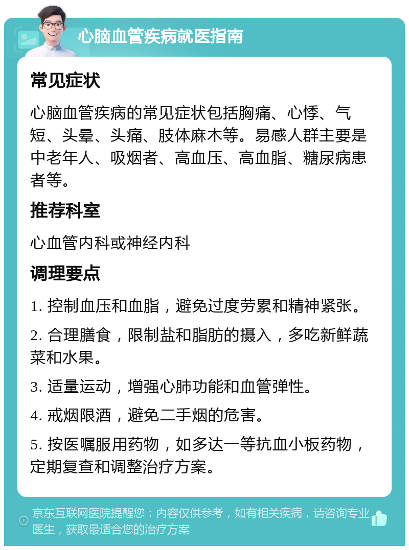 心脑血管疾病就医指南 常见症状 心脑血管疾病的常见症状包括胸痛、心悸、气短、头晕、头痛、肢体麻木等。易感人群主要是中老年人、吸烟者、高血压、高血脂、糖尿病患者等。 推荐科室 心血管内科或神经内科 调理要点 1. 控制血压和血脂，避免过度劳累和精神紧张。 2. 合理膳食，限制盐和脂肪的摄入，多吃新鲜蔬菜和水果。 3. 适量运动，增强心肺功能和血管弹性。 4. 戒烟限酒，避免二手烟的危害。 5. 按医嘱服用药物，如多达一等抗血小板药物，定期复查和调整治疗方案。