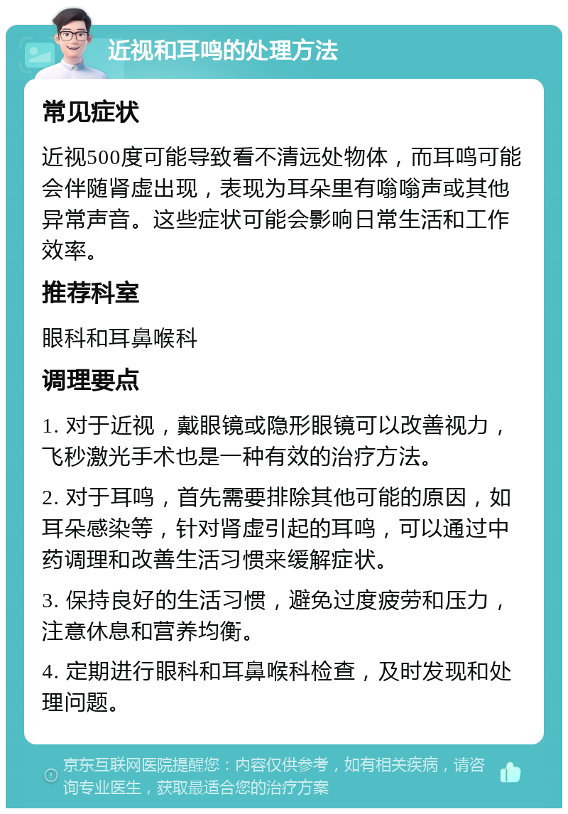 近视和耳鸣的处理方法 常见症状 近视500度可能导致看不清远处物体，而耳鸣可能会伴随肾虚出现，表现为耳朵里有嗡嗡声或其他异常声音。这些症状可能会影响日常生活和工作效率。 推荐科室 眼科和耳鼻喉科 调理要点 1. 对于近视，戴眼镜或隐形眼镜可以改善视力，飞秒激光手术也是一种有效的治疗方法。 2. 对于耳鸣，首先需要排除其他可能的原因，如耳朵感染等，针对肾虚引起的耳鸣，可以通过中药调理和改善生活习惯来缓解症状。 3. 保持良好的生活习惯，避免过度疲劳和压力，注意休息和营养均衡。 4. 定期进行眼科和耳鼻喉科检查，及时发现和处理问题。