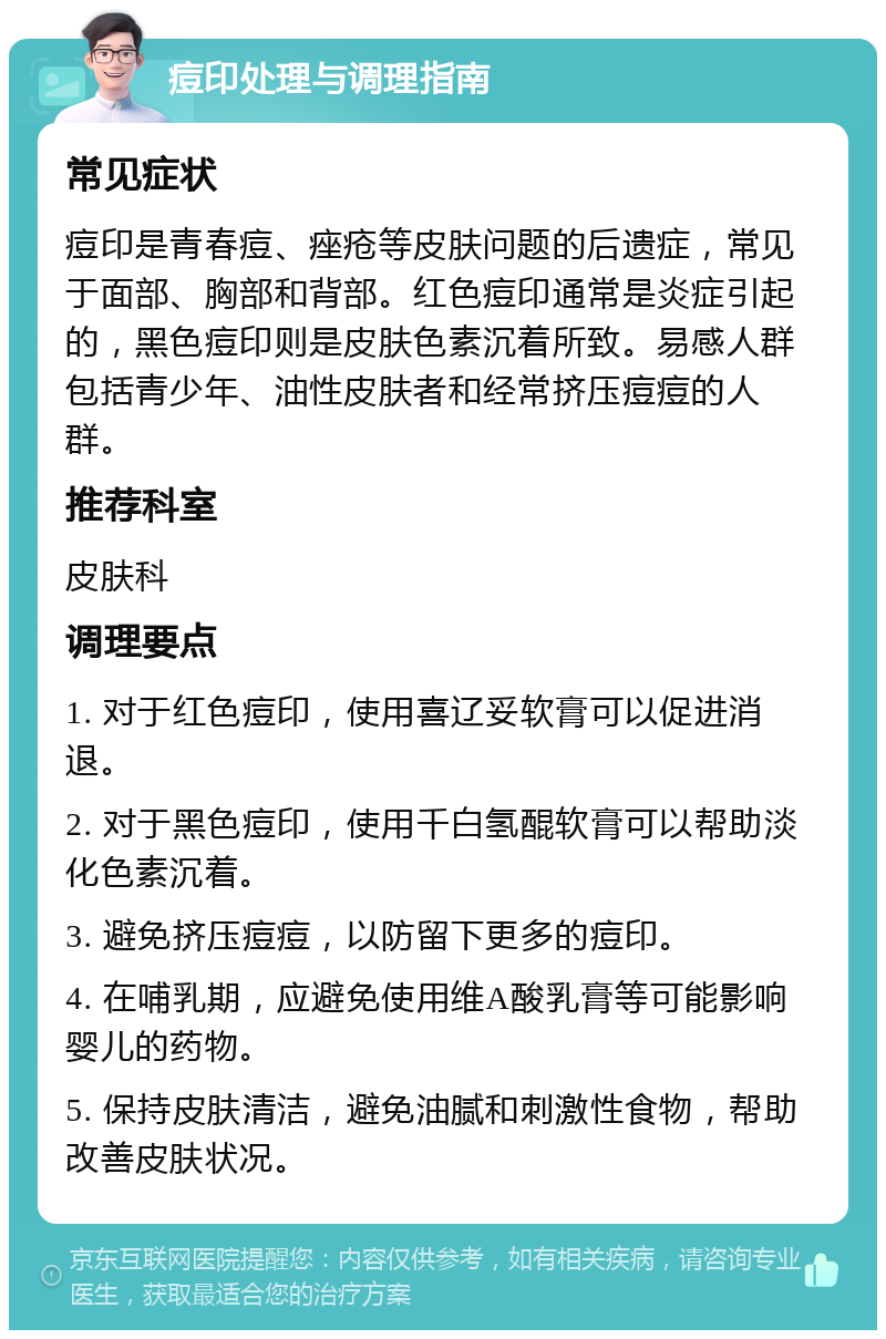 痘印处理与调理指南 常见症状 痘印是青春痘、痤疮等皮肤问题的后遗症，常见于面部、胸部和背部。红色痘印通常是炎症引起的，黑色痘印则是皮肤色素沉着所致。易感人群包括青少年、油性皮肤者和经常挤压痘痘的人群。 推荐科室 皮肤科 调理要点 1. 对于红色痘印，使用喜辽妥软膏可以促进消退。 2. 对于黑色痘印，使用千白氢醌软膏可以帮助淡化色素沉着。 3. 避免挤压痘痘，以防留下更多的痘印。 4. 在哺乳期，应避免使用维A酸乳膏等可能影响婴儿的药物。 5. 保持皮肤清洁，避免油腻和刺激性食物，帮助改善皮肤状况。