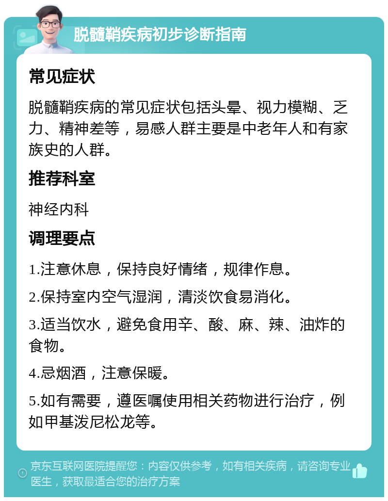 脱髓鞘疾病初步诊断指南 常见症状 脱髓鞘疾病的常见症状包括头晕、视力模糊、乏力、精神差等，易感人群主要是中老年人和有家族史的人群。 推荐科室 神经内科 调理要点 1.注意休息，保持良好情绪，规律作息。 2.保持室内空气湿润，清淡饮食易消化。 3.适当饮水，避免食用辛、酸、麻、辣、油炸的食物。 4.忌烟酒，注意保暖。 5.如有需要，遵医嘱使用相关药物进行治疗，例如甲基泼尼松龙等。