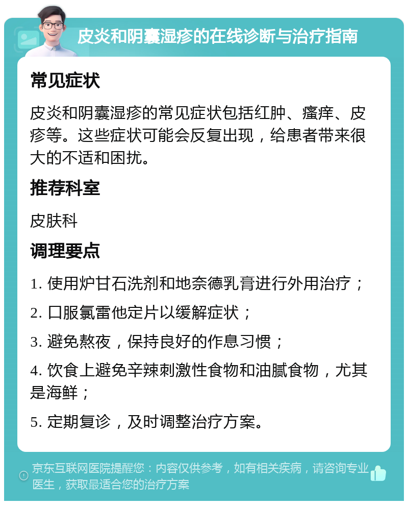 皮炎和阴囊湿疹的在线诊断与治疗指南 常见症状 皮炎和阴囊湿疹的常见症状包括红肿、瘙痒、皮疹等。这些症状可能会反复出现，给患者带来很大的不适和困扰。 推荐科室 皮肤科 调理要点 1. 使用炉甘石洗剂和地奈德乳膏进行外用治疗； 2. 口服氯雷他定片以缓解症状； 3. 避免熬夜，保持良好的作息习惯； 4. 饮食上避免辛辣刺激性食物和油腻食物，尤其是海鲜； 5. 定期复诊，及时调整治疗方案。