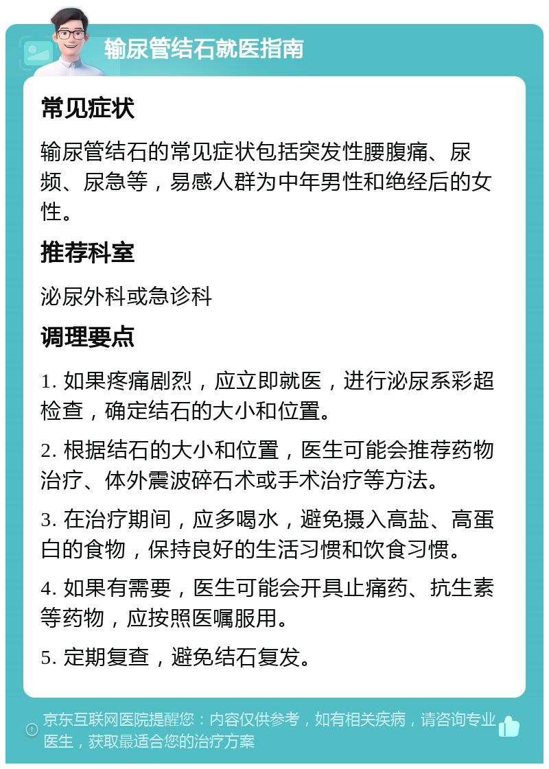 输尿管结石就医指南 常见症状 输尿管结石的常见症状包括突发性腰腹痛、尿频、尿急等，易感人群为中年男性和绝经后的女性。 推荐科室 泌尿外科或急诊科 调理要点 1. 如果疼痛剧烈，应立即就医，进行泌尿系彩超检查，确定结石的大小和位置。 2. 根据结石的大小和位置，医生可能会推荐药物治疗、体外震波碎石术或手术治疗等方法。 3. 在治疗期间，应多喝水，避免摄入高盐、高蛋白的食物，保持良好的生活习惯和饮食习惯。 4. 如果有需要，医生可能会开具止痛药、抗生素等药物，应按照医嘱服用。 5. 定期复查，避免结石复发。