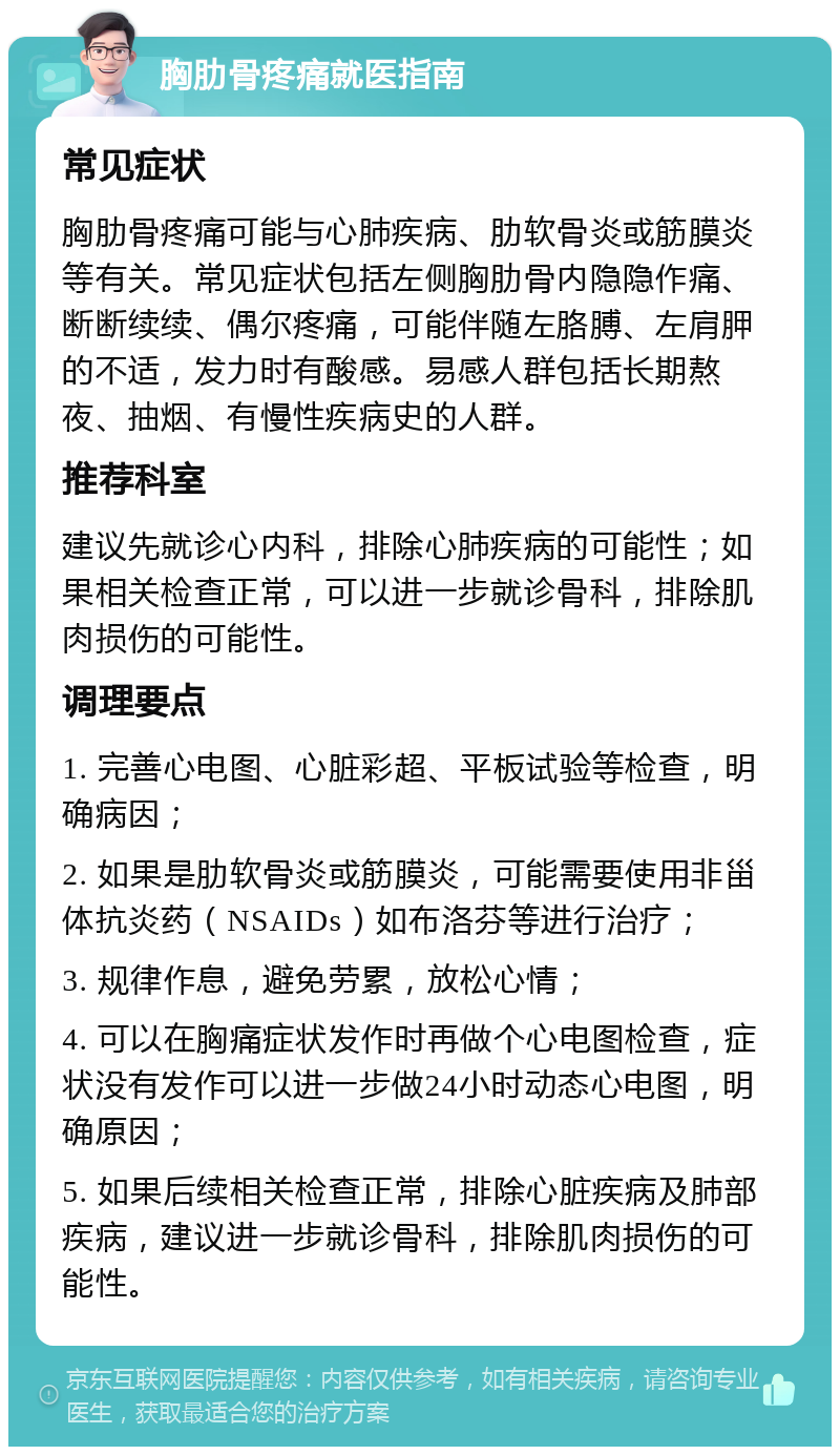 胸肋骨疼痛就医指南 常见症状 胸肋骨疼痛可能与心肺疾病、肋软骨炎或筋膜炎等有关。常见症状包括左侧胸肋骨内隐隐作痛、断断续续、偶尔疼痛，可能伴随左胳膊、左肩胛的不适，发力时有酸感。易感人群包括长期熬夜、抽烟、有慢性疾病史的人群。 推荐科室 建议先就诊心内科，排除心肺疾病的可能性；如果相关检查正常，可以进一步就诊骨科，排除肌肉损伤的可能性。 调理要点 1. 完善心电图、心脏彩超、平板试验等检查，明确病因； 2. 如果是肋软骨炎或筋膜炎，可能需要使用非甾体抗炎药（NSAIDs）如布洛芬等进行治疗； 3. 规律作息，避免劳累，放松心情； 4. 可以在胸痛症状发作时再做个心电图检查，症状没有发作可以进一步做24小时动态心电图，明确原因； 5. 如果后续相关检查正常，排除心脏疾病及肺部疾病，建议进一步就诊骨科，排除肌肉损伤的可能性。