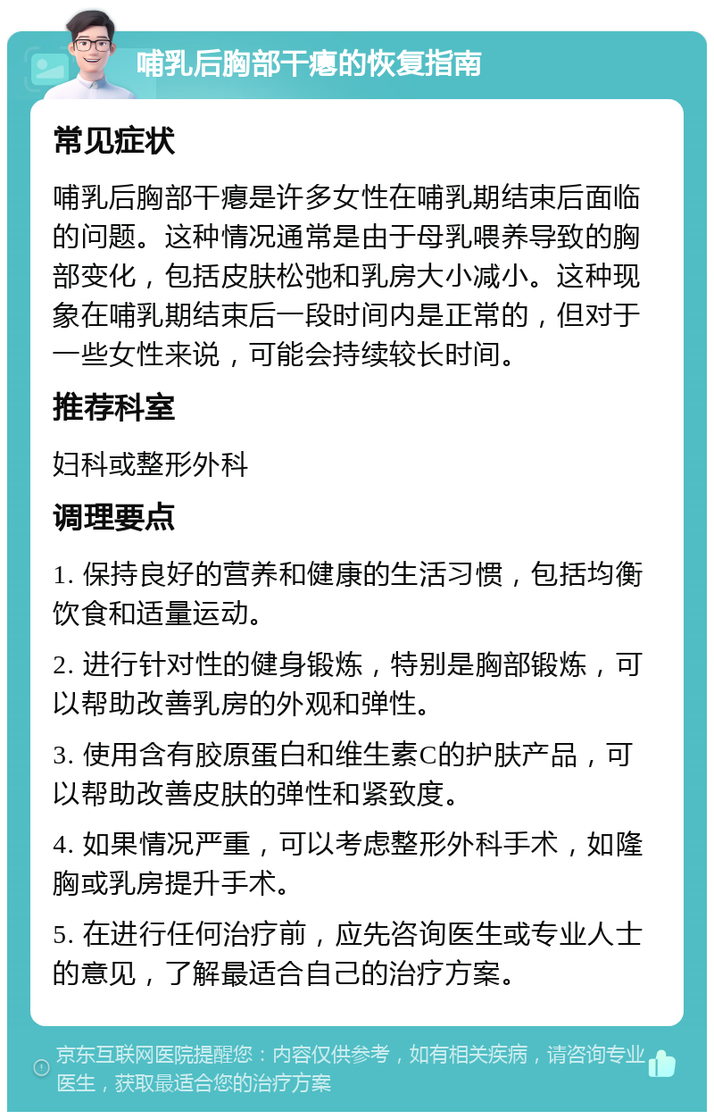 哺乳后胸部干瘪的恢复指南 常见症状 哺乳后胸部干瘪是许多女性在哺乳期结束后面临的问题。这种情况通常是由于母乳喂养导致的胸部变化，包括皮肤松弛和乳房大小减小。这种现象在哺乳期结束后一段时间内是正常的，但对于一些女性来说，可能会持续较长时间。 推荐科室 妇科或整形外科 调理要点 1. 保持良好的营养和健康的生活习惯，包括均衡饮食和适量运动。 2. 进行针对性的健身锻炼，特别是胸部锻炼，可以帮助改善乳房的外观和弹性。 3. 使用含有胶原蛋白和维生素C的护肤产品，可以帮助改善皮肤的弹性和紧致度。 4. 如果情况严重，可以考虑整形外科手术，如隆胸或乳房提升手术。 5. 在进行任何治疗前，应先咨询医生或专业人士的意见，了解最适合自己的治疗方案。