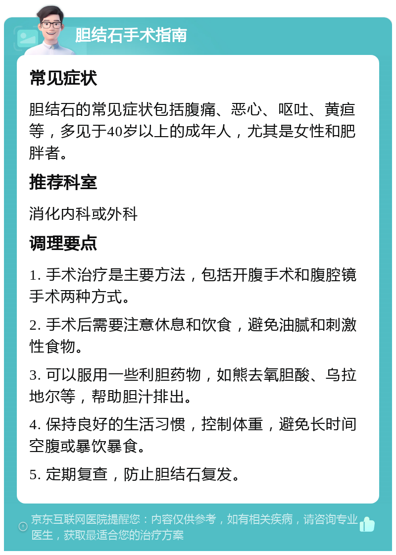 胆结石手术指南 常见症状 胆结石的常见症状包括腹痛、恶心、呕吐、黄疸等，多见于40岁以上的成年人，尤其是女性和肥胖者。 推荐科室 消化内科或外科 调理要点 1. 手术治疗是主要方法，包括开腹手术和腹腔镜手术两种方式。 2. 手术后需要注意休息和饮食，避免油腻和刺激性食物。 3. 可以服用一些利胆药物，如熊去氧胆酸、乌拉地尔等，帮助胆汁排出。 4. 保持良好的生活习惯，控制体重，避免长时间空腹或暴饮暴食。 5. 定期复查，防止胆结石复发。