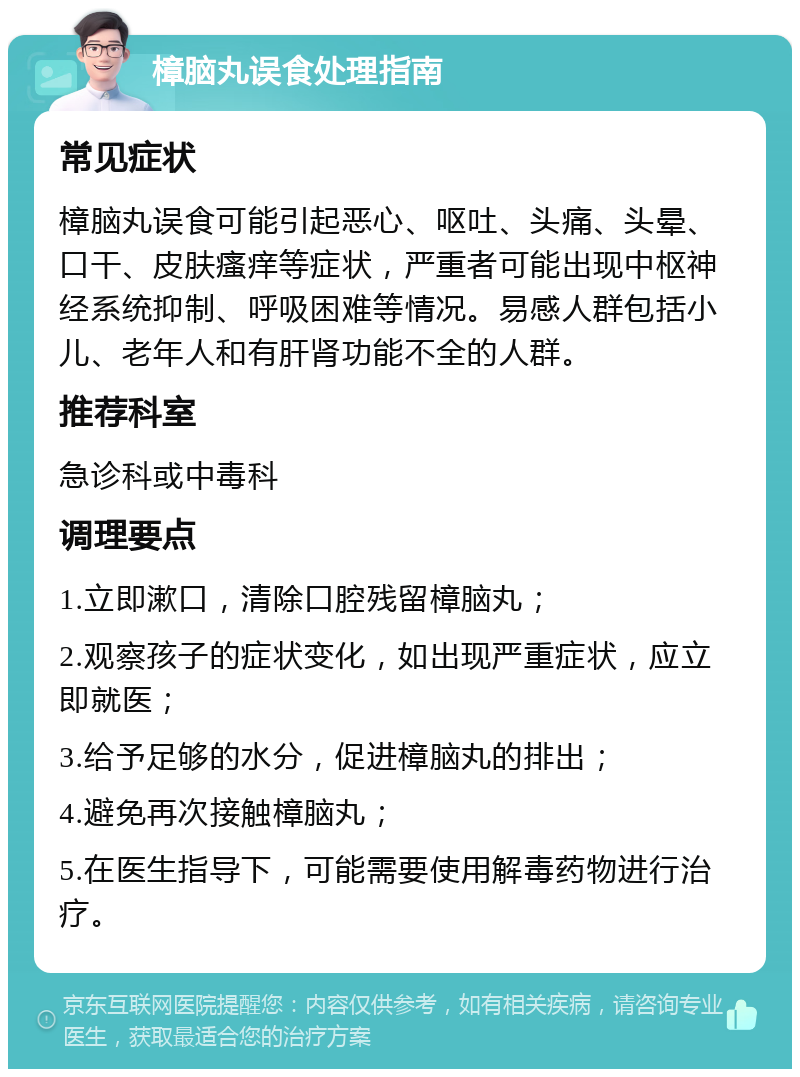 樟脑丸误食处理指南 常见症状 樟脑丸误食可能引起恶心、呕吐、头痛、头晕、口干、皮肤瘙痒等症状，严重者可能出现中枢神经系统抑制、呼吸困难等情况。易感人群包括小儿、老年人和有肝肾功能不全的人群。 推荐科室 急诊科或中毒科 调理要点 1.立即漱口，清除口腔残留樟脑丸； 2.观察孩子的症状变化，如出现严重症状，应立即就医； 3.给予足够的水分，促进樟脑丸的排出； 4.避免再次接触樟脑丸； 5.在医生指导下，可能需要使用解毒药物进行治疗。