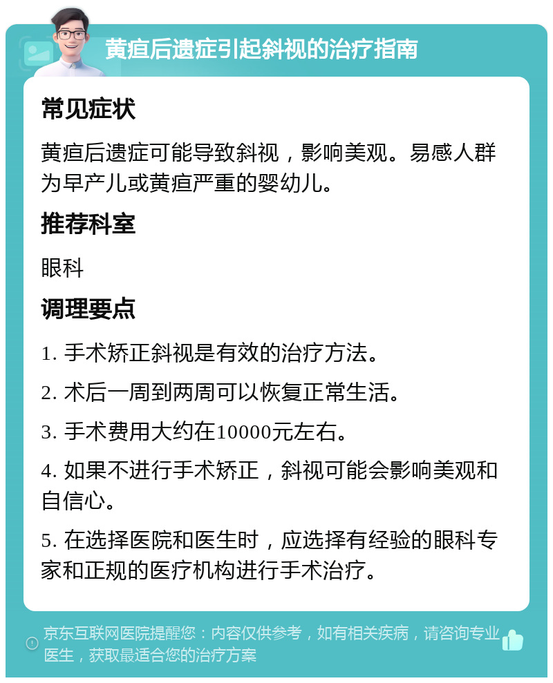 黄疸后遗症引起斜视的治疗指南 常见症状 黄疸后遗症可能导致斜视，影响美观。易感人群为早产儿或黄疸严重的婴幼儿。 推荐科室 眼科 调理要点 1. 手术矫正斜视是有效的治疗方法。 2. 术后一周到两周可以恢复正常生活。 3. 手术费用大约在10000元左右。 4. 如果不进行手术矫正，斜视可能会影响美观和自信心。 5. 在选择医院和医生时，应选择有经验的眼科专家和正规的医疗机构进行手术治疗。