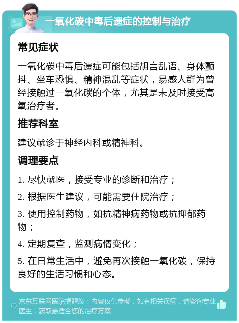 一氧化碳中毒后遗症的控制与治疗 常见症状 一氧化碳中毒后遗症可能包括胡言乱语、身体颤抖、坐车恐惧、精神混乱等症状，易感人群为曾经接触过一氧化碳的个体，尤其是未及时接受高氧治疗者。 推荐科室 建议就诊于神经内科或精神科。 调理要点 1. 尽快就医，接受专业的诊断和治疗； 2. 根据医生建议，可能需要住院治疗； 3. 使用控制药物，如抗精神病药物或抗抑郁药物； 4. 定期复查，监测病情变化； 5. 在日常生活中，避免再次接触一氧化碳，保持良好的生活习惯和心态。