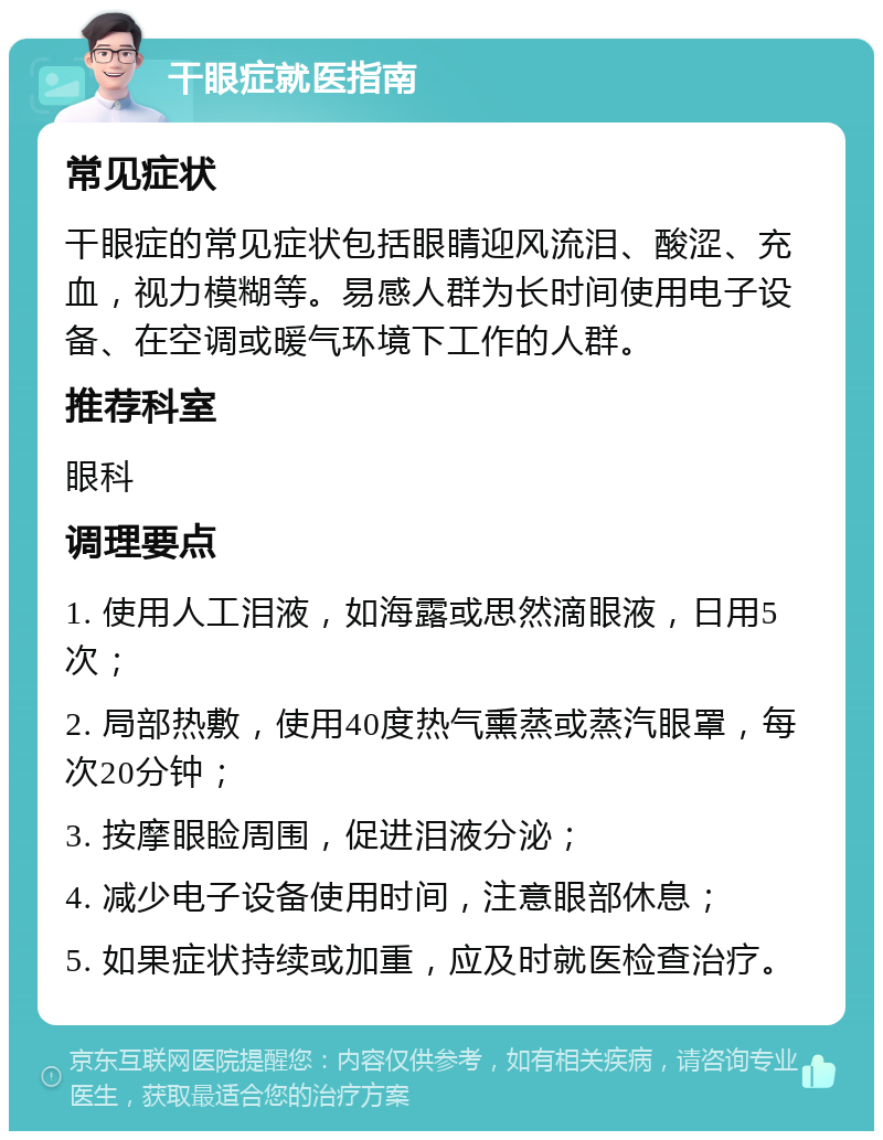 干眼症就医指南 常见症状 干眼症的常见症状包括眼睛迎风流泪、酸涩、充血，视力模糊等。易感人群为长时间使用电子设备、在空调或暖气环境下工作的人群。 推荐科室 眼科 调理要点 1. 使用人工泪液，如海露或思然滴眼液，日用5次； 2. 局部热敷，使用40度热气熏蒸或蒸汽眼罩，每次20分钟； 3. 按摩眼睑周围，促进泪液分泌； 4. 减少电子设备使用时间，注意眼部休息； 5. 如果症状持续或加重，应及时就医检查治疗。