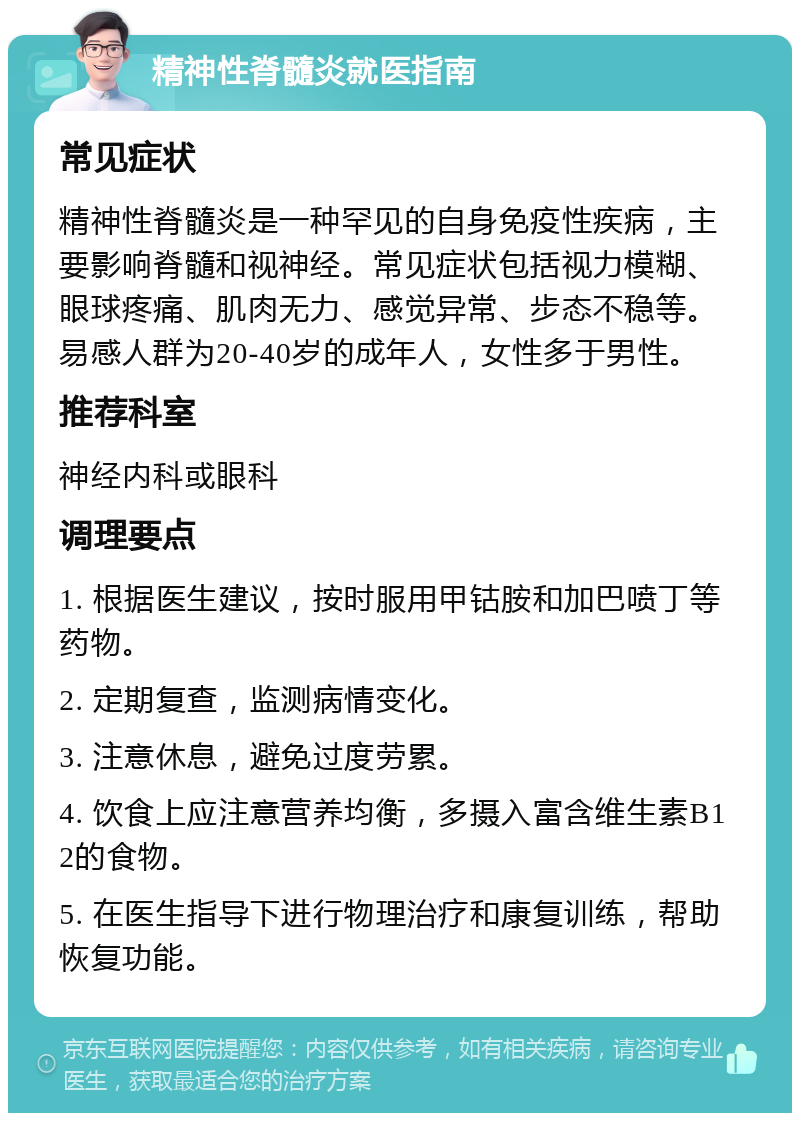 精神性脊髓炎就医指南 常见症状 精神性脊髓炎是一种罕见的自身免疫性疾病，主要影响脊髓和视神经。常见症状包括视力模糊、眼球疼痛、肌肉无力、感觉异常、步态不稳等。易感人群为20-40岁的成年人，女性多于男性。 推荐科室 神经内科或眼科 调理要点 1. 根据医生建议，按时服用甲钴胺和加巴喷丁等药物。 2. 定期复查，监测病情变化。 3. 注意休息，避免过度劳累。 4. 饮食上应注意营养均衡，多摄入富含维生素B12的食物。 5. 在医生指导下进行物理治疗和康复训练，帮助恢复功能。