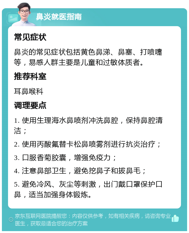 鼻炎就医指南 常见症状 鼻炎的常见症状包括黄色鼻涕、鼻塞、打喷嚏等，易感人群主要是儿童和过敏体质者。 推荐科室 耳鼻喉科 调理要点 1. 使用生理海水鼻喷剂冲洗鼻腔，保持鼻腔清洁； 2. 使用丙酸氟替卡松鼻喷雾剂进行抗炎治疗； 3. 口服香菊胶囊，增强免疫力； 4. 注意鼻部卫生，避免挖鼻子和拔鼻毛； 5. 避免冷风、灰尘等刺激，出门戴口罩保护口鼻，适当加强身体锻炼。