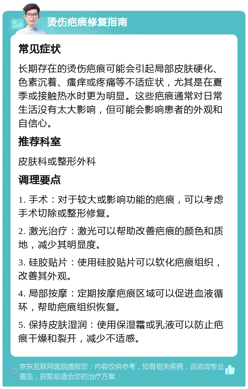 烫伤疤痕修复指南 常见症状 长期存在的烫伤疤痕可能会引起局部皮肤硬化、色素沉着、瘙痒或疼痛等不适症状，尤其是在夏季或接触热水时更为明显。这些疤痕通常对日常生活没有太大影响，但可能会影响患者的外观和自信心。 推荐科室 皮肤科或整形外科 调理要点 1. 手术：对于较大或影响功能的疤痕，可以考虑手术切除或整形修复。 2. 激光治疗：激光可以帮助改善疤痕的颜色和质地，减少其明显度。 3. 硅胶贴片：使用硅胶贴片可以软化疤痕组织，改善其外观。 4. 局部按摩：定期按摩疤痕区域可以促进血液循环，帮助疤痕组织恢复。 5. 保持皮肤湿润：使用保湿霜或乳液可以防止疤痕干燥和裂开，减少不适感。