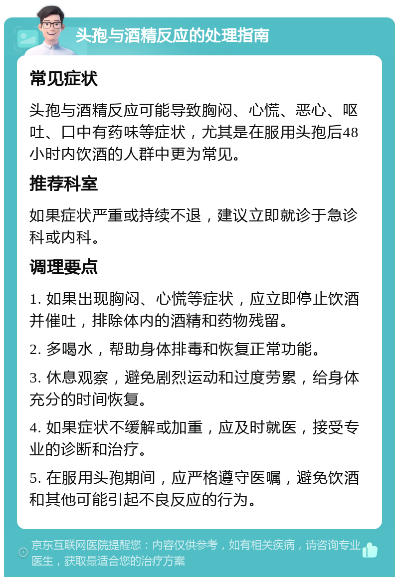 头孢与酒精反应的处理指南 常见症状 头孢与酒精反应可能导致胸闷、心慌、恶心、呕吐、口中有药味等症状，尤其是在服用头孢后48小时内饮酒的人群中更为常见。 推荐科室 如果症状严重或持续不退，建议立即就诊于急诊科或内科。 调理要点 1. 如果出现胸闷、心慌等症状，应立即停止饮酒并催吐，排除体内的酒精和药物残留。 2. 多喝水，帮助身体排毒和恢复正常功能。 3. 休息观察，避免剧烈运动和过度劳累，给身体充分的时间恢复。 4. 如果症状不缓解或加重，应及时就医，接受专业的诊断和治疗。 5. 在服用头孢期间，应严格遵守医嘱，避免饮酒和其他可能引起不良反应的行为。