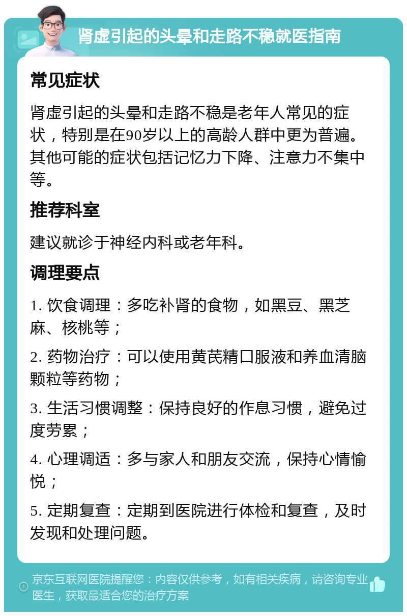 肾虚引起的头晕和走路不稳就医指南 常见症状 肾虚引起的头晕和走路不稳是老年人常见的症状，特别是在90岁以上的高龄人群中更为普遍。其他可能的症状包括记忆力下降、注意力不集中等。 推荐科室 建议就诊于神经内科或老年科。 调理要点 1. 饮食调理：多吃补肾的食物，如黑豆、黑芝麻、核桃等； 2. 药物治疗：可以使用黄芪精口服液和养血清脑颗粒等药物； 3. 生活习惯调整：保持良好的作息习惯，避免过度劳累； 4. 心理调适：多与家人和朋友交流，保持心情愉悦； 5. 定期复查：定期到医院进行体检和复查，及时发现和处理问题。