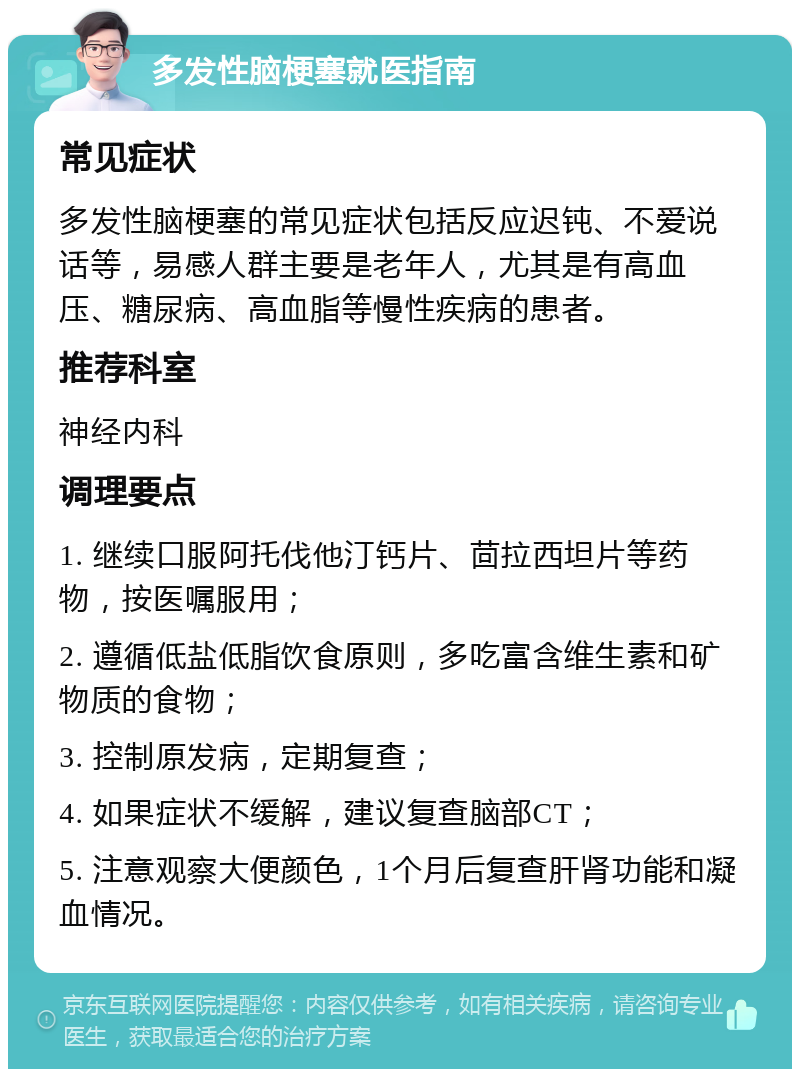 多发性脑梗塞就医指南 常见症状 多发性脑梗塞的常见症状包括反应迟钝、不爱说话等，易感人群主要是老年人，尤其是有高血压、糖尿病、高血脂等慢性疾病的患者。 推荐科室 神经内科 调理要点 1. 继续口服阿托伐他汀钙片、茴拉西坦片等药物，按医嘱服用； 2. 遵循低盐低脂饮食原则，多吃富含维生素和矿物质的食物； 3. 控制原发病，定期复查； 4. 如果症状不缓解，建议复查脑部CT； 5. 注意观察大便颜色，1个月后复查肝肾功能和凝血情况。