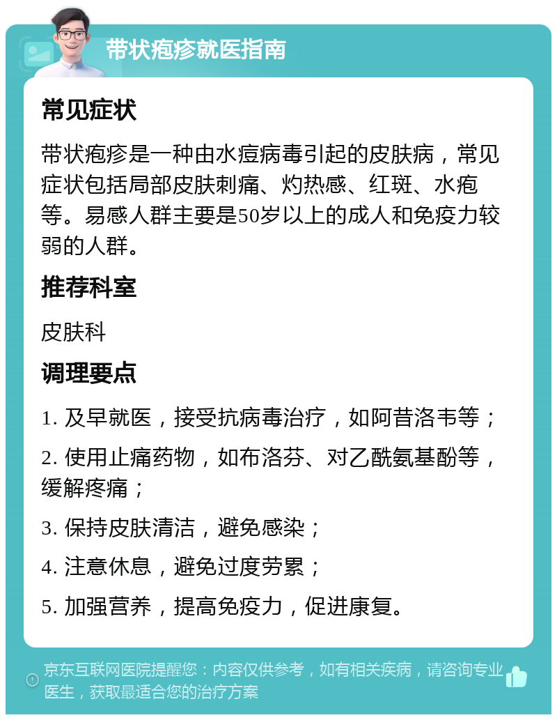 带状疱疹就医指南 常见症状 带状疱疹是一种由水痘病毒引起的皮肤病，常见症状包括局部皮肤刺痛、灼热感、红斑、水疱等。易感人群主要是50岁以上的成人和免疫力较弱的人群。 推荐科室 皮肤科 调理要点 1. 及早就医，接受抗病毒治疗，如阿昔洛韦等； 2. 使用止痛药物，如布洛芬、对乙酰氨基酚等，缓解疼痛； 3. 保持皮肤清洁，避免感染； 4. 注意休息，避免过度劳累； 5. 加强营养，提高免疫力，促进康复。