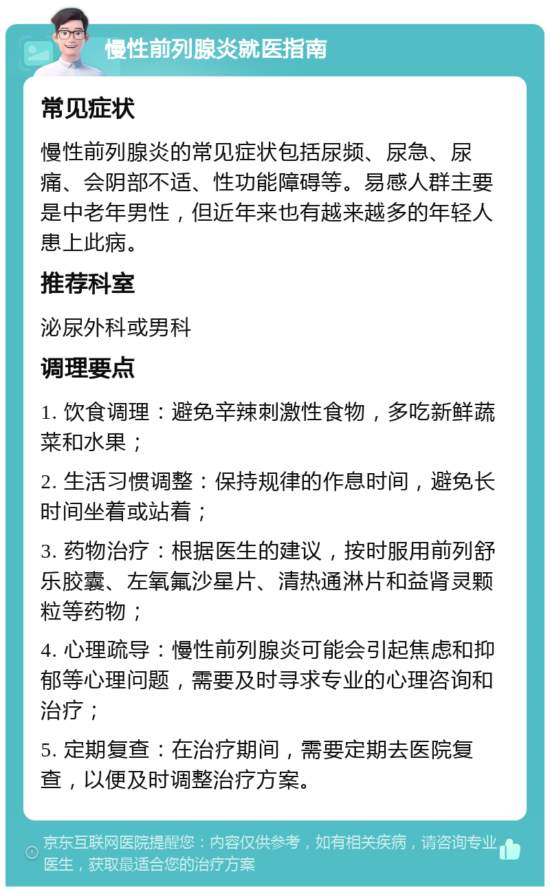 慢性前列腺炎就医指南 常见症状 慢性前列腺炎的常见症状包括尿频、尿急、尿痛、会阴部不适、性功能障碍等。易感人群主要是中老年男性，但近年来也有越来越多的年轻人患上此病。 推荐科室 泌尿外科或男科 调理要点 1. 饮食调理：避免辛辣刺激性食物，多吃新鲜蔬菜和水果； 2. 生活习惯调整：保持规律的作息时间，避免长时间坐着或站着； 3. 药物治疗：根据医生的建议，按时服用前列舒乐胶囊、左氧氟沙星片、清热通淋片和益肾灵颗粒等药物； 4. 心理疏导：慢性前列腺炎可能会引起焦虑和抑郁等心理问题，需要及时寻求专业的心理咨询和治疗； 5. 定期复查：在治疗期间，需要定期去医院复查，以便及时调整治疗方案。