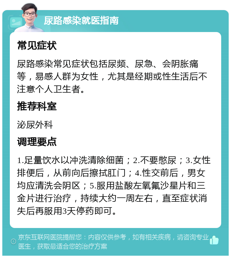 尿路感染就医指南 常见症状 尿路感染常见症状包括尿频、尿急、会阴胀痛等，易感人群为女性，尤其是经期或性生活后不注意个人卫生者。 推荐科室 泌尿外科 调理要点 1.足量饮水以冲洗清除细菌；2.不要憋尿；3.女性排便后，从前向后擦拭肛门；4.性交前后，男女均应清洗会阴区；5.服用盐酸左氧氟沙星片和三金片进行治疗，持续大约一周左右，直至症状消失后再服用3天停药即可。