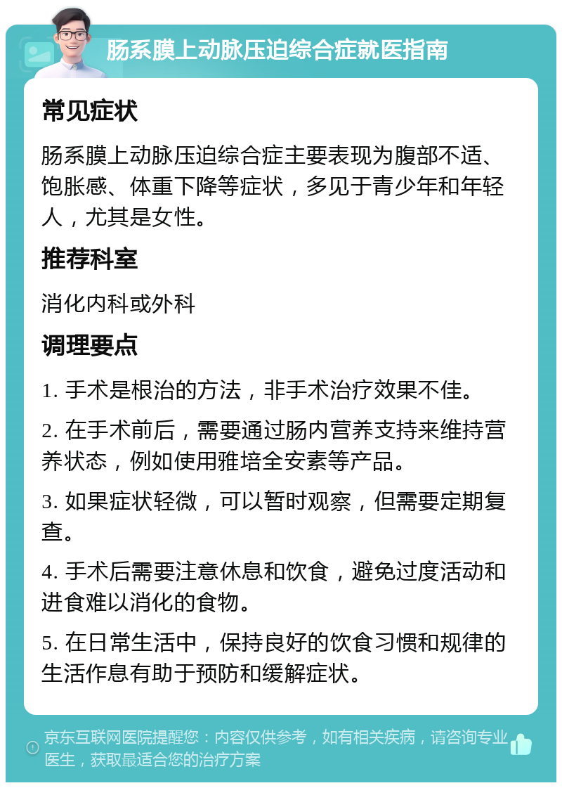 肠系膜上动脉压迫综合症就医指南 常见症状 肠系膜上动脉压迫综合症主要表现为腹部不适、饱胀感、体重下降等症状，多见于青少年和年轻人，尤其是女性。 推荐科室 消化内科或外科 调理要点 1. 手术是根治的方法，非手术治疗效果不佳。 2. 在手术前后，需要通过肠内营养支持来维持营养状态，例如使用雅培全安素等产品。 3. 如果症状轻微，可以暂时观察，但需要定期复查。 4. 手术后需要注意休息和饮食，避免过度活动和进食难以消化的食物。 5. 在日常生活中，保持良好的饮食习惯和规律的生活作息有助于预防和缓解症状。