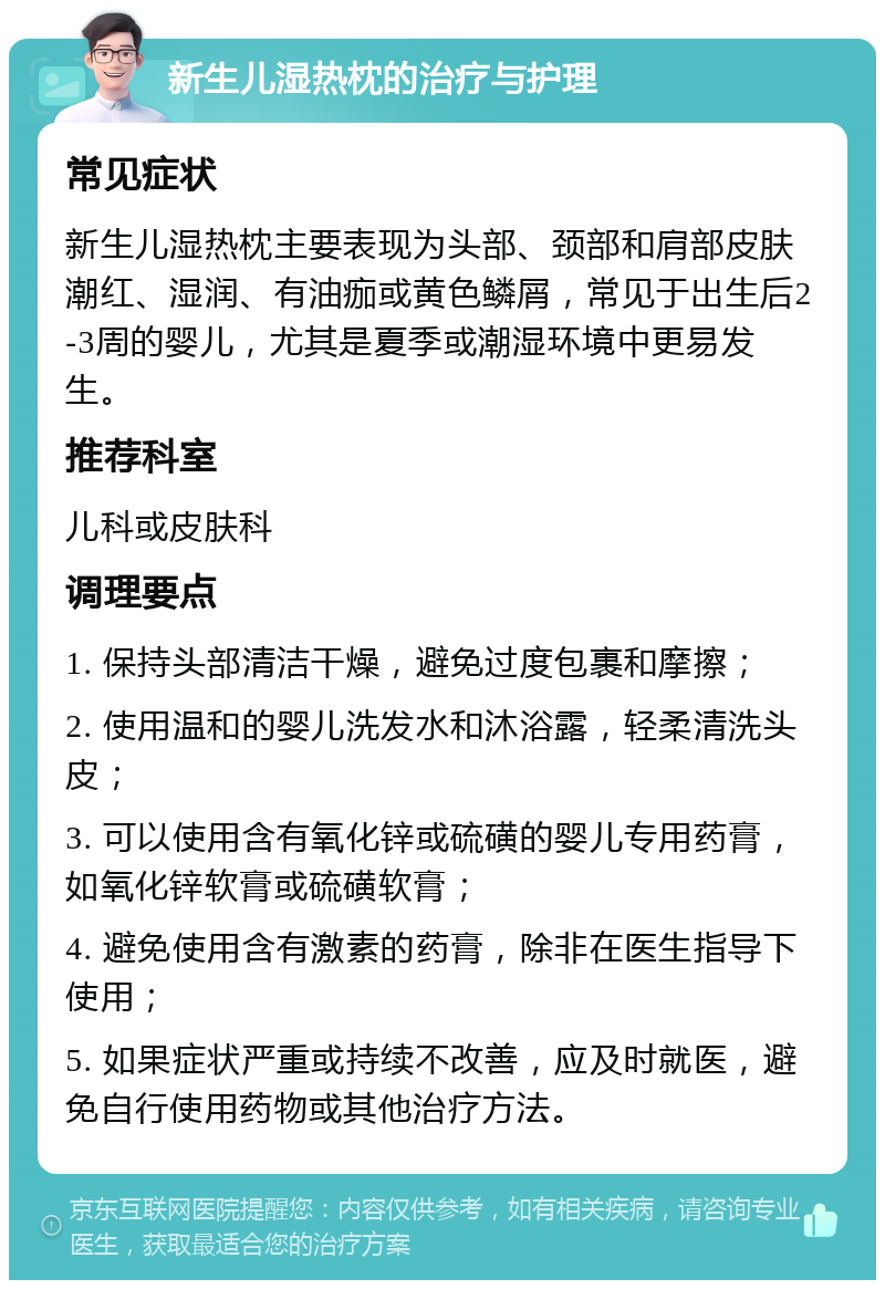 新生儿湿热枕的治疗与护理 常见症状 新生儿湿热枕主要表现为头部、颈部和肩部皮肤潮红、湿润、有油痂或黄色鳞屑，常见于出生后2-3周的婴儿，尤其是夏季或潮湿环境中更易发生。 推荐科室 儿科或皮肤科 调理要点 1. 保持头部清洁干燥，避免过度包裹和摩擦； 2. 使用温和的婴儿洗发水和沐浴露，轻柔清洗头皮； 3. 可以使用含有氧化锌或硫磺的婴儿专用药膏，如氧化锌软膏或硫磺软膏； 4. 避免使用含有激素的药膏，除非在医生指导下使用； 5. 如果症状严重或持续不改善，应及时就医，避免自行使用药物或其他治疗方法。