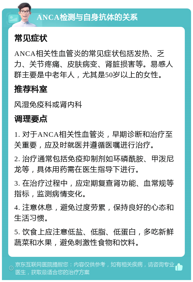 ANCA检测与自身抗体的关系 常见症状 ANCA相关性血管炎的常见症状包括发热、乏力、关节疼痛、皮肤病变、肾脏损害等。易感人群主要是中老年人，尤其是50岁以上的女性。 推荐科室 风湿免疫科或肾内科 调理要点 1. 对于ANCA相关性血管炎，早期诊断和治疗至关重要，应及时就医并遵循医嘱进行治疗。 2. 治疗通常包括免疫抑制剂如环磷酰胺、甲泼尼龙等，具体用药需在医生指导下进行。 3. 在治疗过程中，应定期复查肾功能、血常规等指标，监测病情变化。 4. 注意休息，避免过度劳累，保持良好的心态和生活习惯。 5. 饮食上应注意低盐、低脂、低蛋白，多吃新鲜蔬菜和水果，避免刺激性食物和饮料。