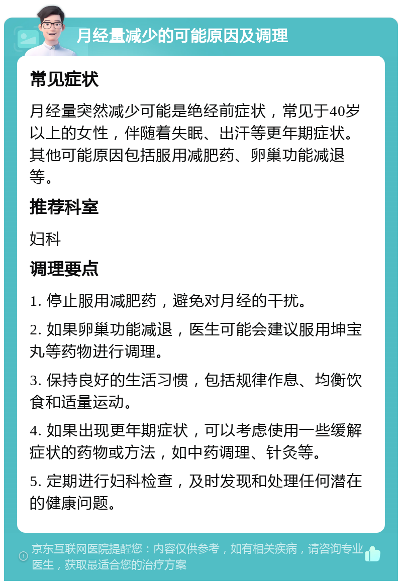 月经量减少的可能原因及调理 常见症状 月经量突然减少可能是绝经前症状，常见于40岁以上的女性，伴随着失眠、出汗等更年期症状。其他可能原因包括服用减肥药、卵巢功能减退等。 推荐科室 妇科 调理要点 1. 停止服用减肥药，避免对月经的干扰。 2. 如果卵巢功能减退，医生可能会建议服用坤宝丸等药物进行调理。 3. 保持良好的生活习惯，包括规律作息、均衡饮食和适量运动。 4. 如果出现更年期症状，可以考虑使用一些缓解症状的药物或方法，如中药调理、针灸等。 5. 定期进行妇科检查，及时发现和处理任何潜在的健康问题。